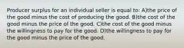 Producer surplus for an individual seller is equal to: A)the price of the good minus the cost of producing the good. B)the cost of the good minus the price of the good. C)the cost of the good minus the willingness to pay for the good. D)the willingness to pay for the good minus the price of the good.