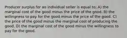 Producer surplus for an individual seller is equal to: A) the marginal cost of the good minus the price of the good. B) the willingness to pay for the good minus the price of the good. C) the price of the good minus the marginal cost of producing the good. D) the marginal cost of the good minus the willingness to pay for the good.