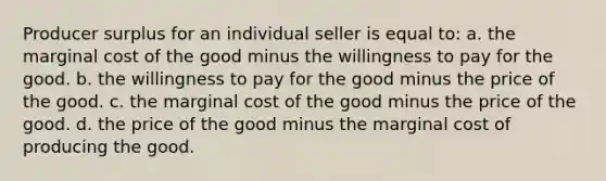 Producer surplus for an individual seller is equal to: a. the marginal cost of the good minus the willingness to pay for the good. b. the willingness to pay for the good minus the price of the good. c. the marginal cost of the good minus the price of the good. d. the price of the good minus the marginal cost of producing the good.