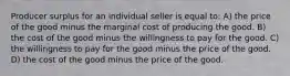 Producer surplus for an individual seller is equal to: A) the price of the good minus the marginal cost of producing the good. B) the cost of the good minus the willingness to pay for the good. C) the willingness to pay for the good minus the price of the good. D) the cost of the good minus the price of the good.