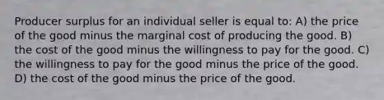 Producer surplus for an individual seller is equal to: A) the price of the good minus the marginal cost of producing the good. B) the cost of the good minus the willingness to pay for the good. C) the willingness to pay for the good minus the price of the good. D) the cost of the good minus the price of the good.