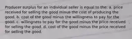 Producer surplus for an individual seller is equal to the: a. price received for selling the good minus the cost of producing the good. b. cost of the good minus the willingness to pay for the good. c. willingness to pay for the good minus the price received for selling the good. d. cost of the good minus the price received for selling the good.