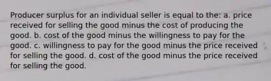 Producer surplus for an individual seller is equal to the: a. price received for selling the good minus the cost of producing the good. b. cost of the good minus the willingness to pay for the good. c. willingness to pay for the good minus the price received for selling the good. d. cost of the good minus the price received for selling the good.