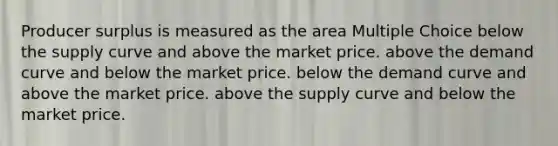 Producer surplus is measured as the area Multiple Choice below the supply curve and above the market price. above the demand curve and below the market price. below the demand curve and above the market price. above the supply curve and below the market price.