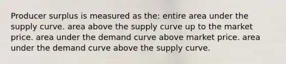 Producer surplus is measured as the: entire area under the supply curve. area above the supply curve up to the market price. area under the demand curve above market price. area under the demand curve above the supply curve.