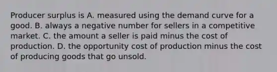 Producer surplus is A. measured using the demand curve for a good. B. always a negative number for sellers in a competitive market. C. the amount a seller is paid minus the cost of production. D. the opportunity cost of production minus the cost of producing goods that go unsold.