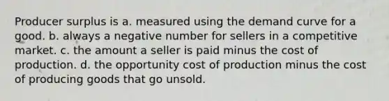 Producer surplus is a. measured using the demand curve for a good. b. always a negative number for sellers in a competitive market. c. the amount a seller is paid minus the cost of production. d. the opportunity cost of production minus the cost of producing goods that go unsold.