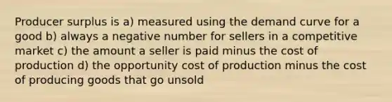 Producer surplus is a) measured using the demand curve for a good b) always a negative number for sellers in a competitive market c) the amount a seller is paid minus the cost of production d) the opportunity cost of production minus the cost of producing goods that go unsold