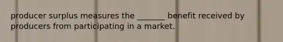 producer surplus measures the _______ benefit received by producers from participating in a market.