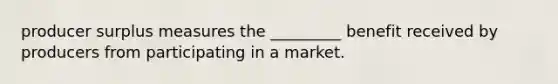 producer surplus measures the _________ benefit received by producers from participating in a market.