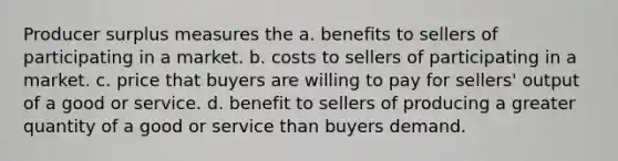 Producer surplus measures the a. benefits to sellers of participating in a market. b. costs to sellers of participating in a market. c. price that buyers are willing to pay for sellers' output of a good or service. d. benefit to sellers of producing a greater quantity of a good or service than buyers demand.