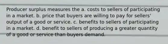 Producer surplus measures the a. costs to sellers of participating in a market. b. price that buyers are willing to pay for sellers' output of a good or service. c. benefits to sellers of participating in a market. d. benefit to sellers of producing a greater quantity of a good or service than buyers demand.