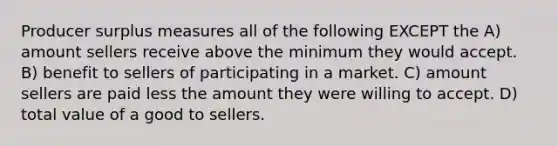 Producer surplus measures all of the following EXCEPT the A) amount sellers receive above the minimum they would accept. B) benefit to sellers of participating in a market. C) amount sellers are paid less the amount they were willing to accept. D) total value of a good to sellers.