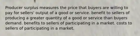 Producer surplus measures the price that buyers are willing to pay for sellers' output of a good or service. benefit to sellers of producing a greater quantity of a good or service than buyers demand. benefits to sellers of participating in a market. costs to sellers of participating in a market.