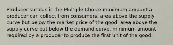 Producer surplus is the Multiple Choice maximum amount a producer can collect from consumers. area above the supply curve but below the market price of the good. area above the supply curve but below the demand curve. minimum amount required by a producer to produce the first unit of the good.