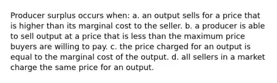 Producer surplus occurs when: a. an output sells for a price that is higher than its marginal cost to the seller. b. a producer is able to sell output at a price that is less than the maximum price buyers are willing to pay. c. the price charged for an output is equal to the marginal cost of the output. d. all sellers in a market charge the same price for an output.