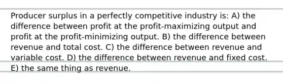 Producer surplus in a perfectly competitive industry is: A) the difference between profit at the profit-maximizing output and profit at the profit-minimizing output. B) the difference between revenue and total cost. C) the difference between revenue and variable cost. D) the difference between revenue and fixed cost. E) the same thing as revenue.