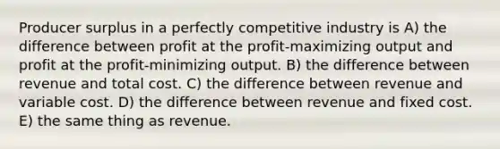 Producer surplus in a perfectly competitive industry is A) the difference between profit at the profit-maximizing output and profit at the profit-minimizing output. B) the difference between revenue and total cost. C) the difference between revenue and variable cost. D) the difference between revenue and fixed cost. E) the same thing as revenue.