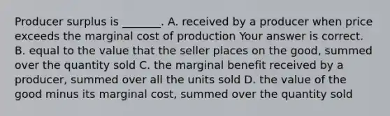 Producer surplus is​ _______. A. received by a producer when price exceeds the marginal cost of production Your answer is correct. B. equal to the value that the seller places on the​ good, summed over the quantity sold C. the marginal benefit received by a​ producer, summed over all the units sold D. the value of the good minus its marginal​ cost, summed over the quantity sold