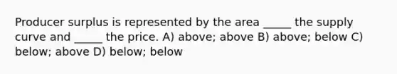 Producer surplus is represented by the area _____ the supply curve and _____ the price. A) above; above B) above; below C) below; above D) below; below