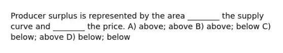 Producer surplus is represented by the area ________ the supply curve and ________ the price. A) above; above B) above; below C) below; above D) below; below
