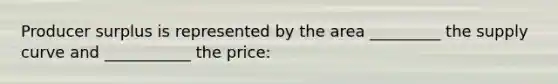 Producer surplus is represented by the area _________ the supply curve and ___________ the price: