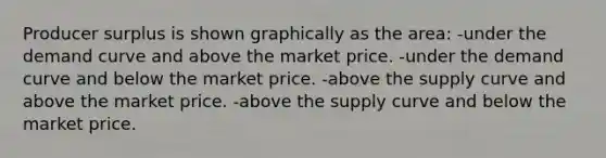 Producer surplus is shown graphically as the area: -under the demand curve and above the market price. -under the demand curve and below the market price. -above the supply curve and above the market price. -above the supply curve and below the market price.