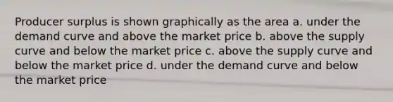 Producer surplus is shown graphically as the area a. under the demand curve and above the market price b. above the supply curve and below the market price c. above the supply curve and below the market price d. under the demand curve and below the market price