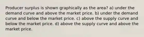 Producer surplus is shown graphically as the area? a) under the demand curve and above the market price. b) under the demand curve and below the market price. c) above the supply curve and below the market price. d) above the supply curve and above the market price.