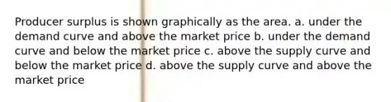 Producer surplus is shown graphically as the area. a. under the demand curve and above the market price b. under the demand curve and below the market price c. above the supply curve and below the market price d. above the supply curve and above the market price