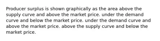 Producer surplus is shown graphically as the area above the supply curve and above the market price. under the demand curve and below the market price. under the demand curve and above the market price. above the supply curve and below the market price.