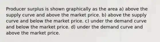 Producer surplus is shown graphically as the area a) above the supply curve and above the market price. b) above the supply curve and below the market price. c) under the demand curve and below the market price. d) under the demand curve and above the market price.