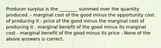 Producer surplus is the ________ summed over the quantity produced. - marginal cost of the good minus the opportunity cost of producing it - price of the good minus the marginal cost of producing it - marginal benefit of the good minus its marginal cost - marginal benefit of the good minus its price - None of the above answers is correct.