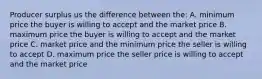 Producer surplus us the difference between the: A. minimum price the buyer is willing to accept and the market price B. maximum price the buyer is willing to accept and the market price C. market price and the minimum price the seller is willing to accept D. maximum price the seller price is willing to accept and the market price