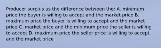 Producer surplus us the difference between the: A. minimum price the buyer is willing to accept and the market price B. maximum price the buyer is willing to accept and the market price C. market price and the minimum price the seller is willing to accept D. maximum price the seller price is willing to accept and the market price