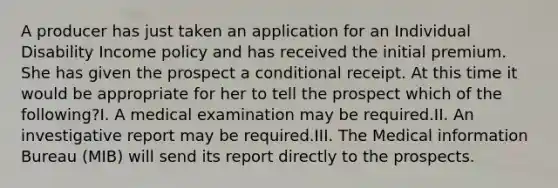 A producer has just taken an application for an Individual Disability Income policy and has received the initial premium. She has given the prospect a conditional receipt. At this time it would be appropriate for her to tell the prospect which of the following?I. A medical examination may be required.II. An investigative report may be required.III. The Medical information Bureau (MIB) will send its report directly to the prospects.