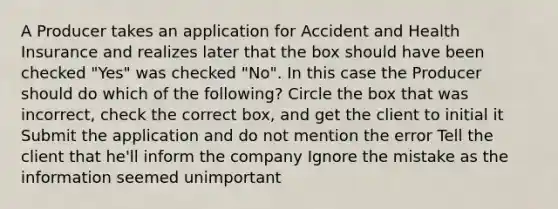 A Producer takes an application for Accident and Health Insurance and realizes later that the box should have been checked "Yes" was checked "No". In this case the Producer should do which of the following? Circle the box that was incorrect, check the correct box, and get the client to initial it Submit the application and do not mention the error Tell the client that he'll inform the company Ignore the mistake as the information seemed unimportant