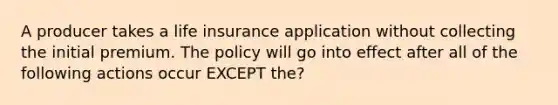 A producer takes a life insurance application without collecting the initial premium. The policy will go into effect after all of the following actions occur EXCEPT the?