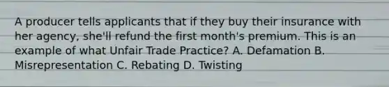 A producer tells applicants that if they buy their insurance with her agency, she'll refund the first month's premium. This is an example of what Unfair Trade Practice? A. Defamation B. Misrepresentation C. Rebating D. Twisting