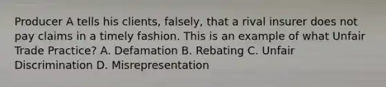 Producer A tells his clients, falsely, that a rival insurer does not pay claims in a timely fashion. This is an example of what Unfair Trade Practice? A. Defamation B. Rebating C. Unfair Discrimination D. Misrepresentation