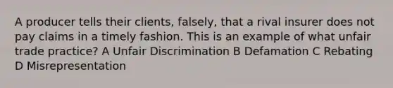 A producer tells their clients, falsely, that a rival insurer does not pay claims in a timely fashion. This is an example of what unfair trade practice? A Unfair Discrimination B Defamation C Rebating D Misrepresentation