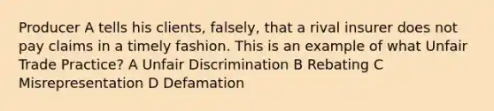 Producer A tells his clients, falsely, that a rival insurer does not pay claims in a timely fashion. This is an example of what Unfair Trade Practice? A Unfair Discrimination B Rebating C Misrepresentation D Defamation