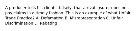 A producer tells his clients, falsely, that a rival insurer does not pay claims in a timely fashion. This is an example of what Unfair Trade Practice? A. Defamation B. Misrepresentation C. Unfair Discrimination D. Rebating