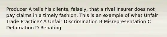 Producer A tells his clients, falsely, that a rival insurer does not pay claims in a timely fashion. This is an example of what Unfair Trade Practice? A Unfair Discrimination B Misrepresentation C Defamation D Rebating