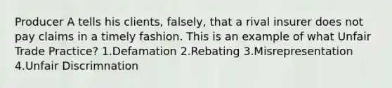 Producer A tells his clients, falsely, that a rival insurer does not pay claims in a timely fashion. This is an example of what Unfair Trade Practice? 1.Defamation 2.Rebating 3.Misrepresentation 4.Unfair Discrimnation