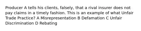 Producer A tells his clients, falsely, that a rival insurer does not pay claims in a timely fashion. This is an example of what Unfair Trade Practice? A Misrepresentation B Defamation C Unfair Discrimination D Rebating