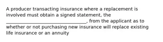 A producer transacting insurance where a replacement is involved must obtain a signed statement, the ___________________________________, from the applicant as to whether or not purchasing new insurance will replace existing life insurance or an annuity