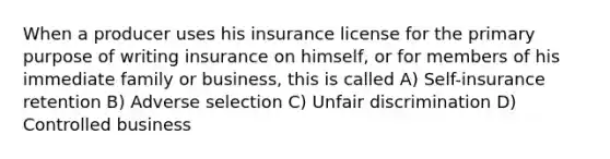 When a producer uses his insurance license for the primary purpose of writing insurance on himself, or for members of his immediate family or business, this is called A) Self-insurance retention B) Adverse selection C) Unfair discrimination D) Controlled business