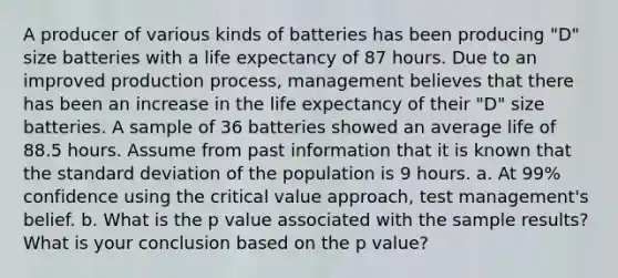 A producer of various kinds of batteries has been producing "D" size batteries with a life expectancy of 87 hours. Due to an improved production process, management believes that there has been an increase in the life expectancy of their "D" size batteries. A sample of 36 batteries showed an average life of 88.5 hours. Assume from past information that it is known that the standard deviation of the population is 9 hours. a. At 99% confidence using the critical value approach, test management's belief. b. What is the p value associated with the sample results? What is your conclusion based on the p value?