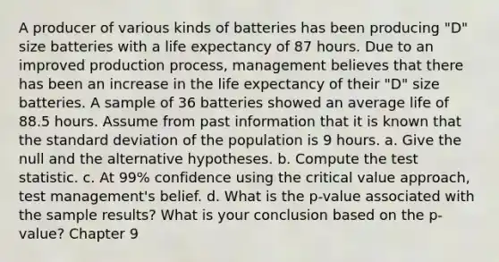 A producer of various kinds of batteries has been producing "D" size batteries with a life expectancy of 87 hours. Due to an improved production process, management believes that there has been an increase in the life expectancy of their "D" size batteries. A sample of 36 batteries showed an average life of 88.5 hours. Assume from past information that it is known that the <a href='https://www.questionai.com/knowledge/kqGUr1Cldy-standard-deviation' class='anchor-knowledge'>standard deviation</a> of the population is 9 hours. a. Give the null and the alternative hypotheses. b. Compute <a href='https://www.questionai.com/knowledge/kzeQt8hpQB-the-test-statistic' class='anchor-knowledge'>the test statistic</a>. c. At 99% confidence using the critical value approach, test management's belief. d. What is the p-value associated with the sample results? What is your conclusion based on the p-value? Chapter 9